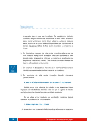 Equipos de control


         preparados para o seu uso inmediato. Os traballadores deberán
         coñecer o emprazamento dos dispositivos de loita contra incendios,
         saber como funcionan e como deben utilizarse. Antes de calquera
         saída do buque do porto deberá comprobarse que os extintores e
         demais equipos portátiles de loita contra incendios se encontran a
         bordo.

      3. Os dispositivos manuais de loita contra incendios deberán ser de
         fácil acceso e manipulación e deberán sinalizarse conforme ao Real
         decreto sobre disposicións mínimas en materia de sinalización de


         lugares adecuados e ser duradeira.

      4. Os sistemas de detección de incendios e de alarma contra incendios
         deberán probarse regularmente e manterse en bo estado.

      5. Os   exercicios   de   loita   contra   incendios         deberán         efectuarse
         periodicamente.


           6. VENTILACIÓN DOS LUGARES DE TRABALLO PECHADOS


          Habida conta dos métodos de traballo e das esixencias físicas
      impostas aos traballadores, deberase velar por que os lugares de traballo



           Se se utiliza unha instalación de ventilación mecánica, deberá
      manterse en bo estado de funcionamento.


           7. TEMPERATURA DOS LOCAIS


      1. A temperatura nos locais de traballo deberá ser adecuada ao organismo




206                                        Plan de prevención de riscos laborais no sector pesqueiro
 