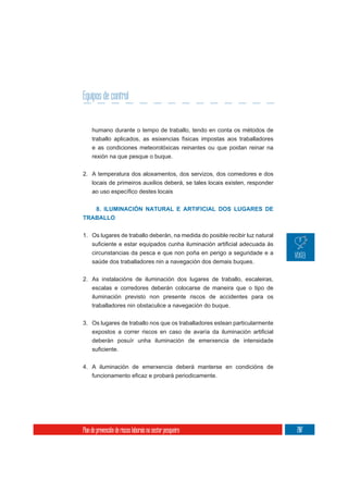 Equipos de control


     humano durante o tempo de traballo, tendo en conta os métodos de
     traballo aplicados, as esixencias físicas impostas aos traballadores
     e as condiciones meteorolóxicas reinantes ou que poidan reinar na
     rexión na que pesque o buque.

2. A temperatura dos aloxamentos, dos servizos, dos comedores e dos
   locais de primeiros auxilios deberá, se tales locais existen, responder



   8. ILUMINACIÓN NATURAL E ARTIFICIAL DOS LUGARES DE
TRABALLO


1. Os lugares de traballo deberán, na medida do posible recibir luz natural

     circunstancias da pesca e que non poña en perigo a seguridade e a
     saúde dos traballadores nin a navegación dos demais buques.


2. As instalacións de iluminación dos lugares de traballo, escaleiras,
   escalas e corredores deberán colocarse de maneira que o tipo de
   iluminación previsto non presente riscos de accidentes para os
   traballadores nin obstaculice a navegación do buque.


3. Os lugares de traballo nos que os traballadores estean particularmente

     deberán posuír unha iluminación de emerxencia de intensidade



4. A iluminación de emerxencia deberá manterse en condicións de




Plan de prevención de riscos laborais no sector pesqueiro                     207
 