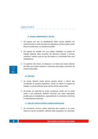 Equipos de control


               9. CHANS, MAMPAROS E TEITOS


      1. Os lugares aos que os traballadores teñan acceso deberán ser
         antiesvarantes ou estar provistos de dispositivos contra caídas e estar
         libres de obstáculos, na medida do posible.

      2. Os lugares de traballo nos que estean instalados os postos de
         traballo deberán estar provistos de illamento acústico e térmico

         traballadores.



         ser tales que poidan limparse e revocarse para lograr condicións de
         hixiene adecuadas.



           10. PORTAS


      1. As portas deberán poder abrirse sempre dende o interior sen

         traballo, as portas deberán poder abrirse dende ambos lados.


      2. As portas, en particular as portas corredoiras cando non se poida
         evitar a súa existencia, deberán funcionar coa maior seguridade
         posible para os traballadores, especialmente en condicións marítimas
         e meteorolóxicas adversas.


           11. VÍAS DE CIRCULACIÓN E ZONAS PERIGOSAS


      1. Os corredores, troncos, partes exteriores das casetas e, en xeral,
         todas as vías de circulación, deberán estar equipados con varandas,




208                                       Plan de prevención de riscos laborais no sector pesqueiro
 