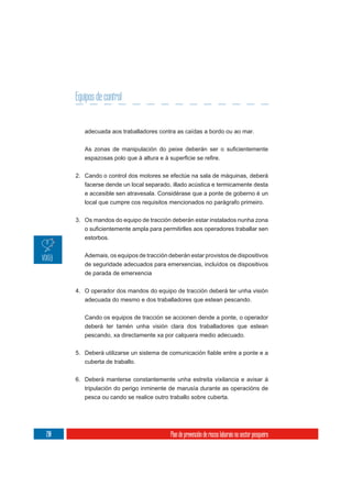 Equipos de control


         adecuada aos traballadores contra as caídas a bordo ou ao mar.




      2. Cando o control dos motores se efectúe na sala de máquinas, deberá
         facerse dende un local separado, illado acústica e termicamente desta
         e accesible sen atravesala. Considérase que a ponte de goberno é un
         local que cumpre cos requisitos mencionados no parágrafo primeiro.


      3. Os mandos do equipo de tracción deberán estar instalados nunha zona

         estorbos.

         Ademais, os equipos de tracción deberán estar provistos de dispositivos
         de seguridade adecuados para emerxencias, incluídos os dispositivos
         de parada de emerxencia


      4. O operador dos mandos do equipo de tracción deberá ter unha visión
         adecuada do mesmo e dos traballadores que estean pescando.

         Cando os equipos de tracción se accionen dende a ponte, o operador
         deberá ter tamén unha visión clara dos traballadores que estean
         pescando, xa directamente xa por calquera medio adecuado.



         cuberta de traballo.

      6. Deberá manterse constantemente unha estreita vixilancia e avisar á
         tripulación do perigo inminente de marusía durante as operacións de
         pesca ou cando se realice outro traballo sobre cuberta.




210                                       Plan de prevención de riscos laborais no sector pesqueiro
 