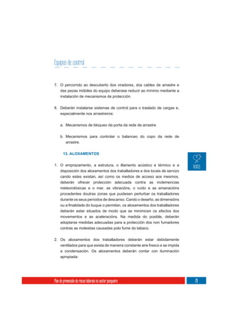 Equipos de control


7. O percorrido ao descuberto dos viradores, dos cables de arrastre e
     das pezas móbiles do equipo deberase reducir ao mínimo mediante a
     instalación de mecanismos de protección.

8. Deberán instalarse sistemas de control para o traslado de cargas e,
     especialmente nos arrastreiros:

     a. Mecanismos de bloqueo da porta da rede de arrastre.

     b. Mecanismos para controlar o balanceo do copo da rede de
          arrastre.


       13. ALOXAMENTOS


1. O emprazamento, a estrutura, o illamento acústico e térmico e a
   disposición dos aloxamentos dos traballadores e dos locais de servizo
   cando estes existan, así como os medios de acceso aos mesmos,
   deberán ofrecer protección adecuada contra as inclemencias
     meteorolóxicas e o mar, as vibracións, o ruído e as emanacións
     procedentes doutras zonas que puidesen perturbar os traballadores
     durante os seus períodos de descanso. Cando o deseño, as dimensións

     deberán estar situados de modo que se minimicen os efectos dos
     movementos e as aceleracións. Na medida do posible, deberán
     adoptarse medidas adecuadas para a protección dos non fumadores
     contras as molestias causadas polo fume do tabaco.

2. Os aloxamentos dos traballadores deberán estar debidamente
     ventilados para que exista de maneira constante aire fresco e se impida
     a condensación. Os aloxamentos deberán contar con iluminación
     apropiada:




Plan de prevención de riscos laborais no sector pesqueiro                      211
 