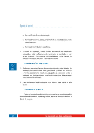 Equipos de control


         a. Iluminación xeral normal adecuada.

         b. Iluminación xeral reducida que non moleste os traballadores durante
            o seu descanso.

         c. Iluminación individual en cada liteira.

      3. A cociña e o comedor, cando existan, deberán ter as dimensións

         fáciles de limpar. Disporase de refrixeradores ou outros medios de
         almacenamento de alimentos a baixa temperatura.


           14. INSTALACIÓNS SANITARIAS


      1. Os buques que dispoñan de aloxamentos deberán estar dotados de
         duchas con subministración de auga corrente, quente e fría, lavabos
         e retretes debidamente instalados, equipados e protexidos contra a
         oxidación e o desprazamento, e os locais respectivos deberán estar
         adecuadamente ventilados.

      2. Cada traballador deberá dispoñer dun espazo para gardar a súa
         roupa.


           15. PRIMEIROS AUXILIOS


           Todos os buques deberán dispoñer dun material de primeiros auxilios
      conforme coa normativa sobre seguridade, saúde e asistencia médica a
      bordo de buques.




212                                        Plan de prevención de riscos laborais no sector pesqueiro
 