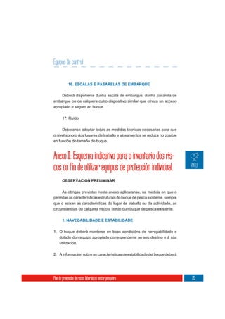 Equipos de control


             16. ESCALAS E PASARELAS DE EMBARQUE


       Deberá dispoñerse dunha escala de embarque, dunha pasarela de
embarque ou de calquera outro dispositivo similar que ofreza un acceso
apropiado e seguro ao buque.

       17. Ruído


     Deberanse adoptar todas as medidas técnicas necesarias para que
o nivel sonoro dos lugares de traballo e aloxamentos se reduza no posible
en función do tamaño do buque.



Anexo II: Esquema indicativo para o inventario dos ris-
cos co fin de utilizar equipos de protección individual.
       OBSERVACIÓN PRELIMINAR

       As obrigas previstas neste anexo aplicaranse, na medida en que o
permitan as características estruturais do buque de pesca existente, sempre
que o esixan as características do lugar de traballo ou da actividade, as
circunstancias ou calquera risco a bordo dun buque de pesca existente.


       1. NAVEGABILIDADE E ESTABILIDADE


1. O buque deberá manterse en boas condicións de navegabilidade e
   dotado dun equipo apropiado correspondente ao seu destino e á súa
     utilización.

2. A información sobre as características de estabilidade del buque deberá




Plan de prevención de riscos laborais no sector pesqueiro                     213
 