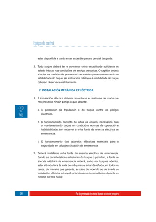 Equipos de control


         estar dispoñible a bordo e ser accesible para o persoal de garda.



         estado intacto nas condicións de servizo prescritas. O capitán deberá
         adoptar as medidas de precaución necesarias para o mantemento da
         estabilidade do buque. As instrucións relativas á estabilidade do buque
         deberán observarse estritamente.


           2. INSTALACIÓN MECÁNICA E ELÉCTRICA


      1. A instalación eléctrica deberá proxectarse e realizarse de modo que
         non presente ningún perigo e que garanta:

         a. A protección da tripulación e do buque contra os perigos
            eléctricos.

         b. O funcionamento correcto de todos os equipos necesarios para
            o mantemento do buque en condicións normais de operación e
            habitabilidade, sen recorrer a unha fonte de enerxía eléctrica de
            emerxencia.


         c. O funcionamento dos aparellos eléctricos esenciais para a
            seguridade en calquera situación de emerxencia.


      2. Deberá instalarse unha fonte de enerxía eléctrica de emerxencia.
         Cando as características estruturais do buque o permitan, a fonte de
         enerxía eléctrica de emerxencia deberá, salvo nos buques abertos,
         estar situada fóra da sala de máquinas e estar deseñada, en todos os
         casos, de maneira que garanta, en caso de incendio ou de avaría da
         instalación eléctrica principal, o funcionamento simultáneo, durante un
         mínimo de tres horas:




214                                       Plan de prevención de riscos laborais no sector pesqueiro
 