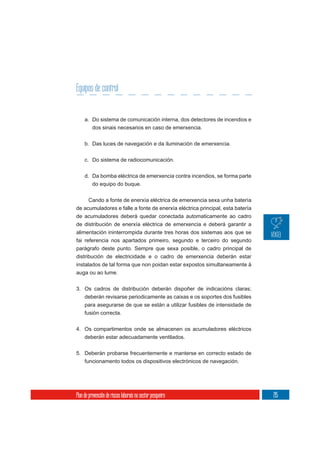 Equipos de control


     a. Do sistema de comunicación interna, dos detectores de incendios e
          dos sinais necesarios en caso de emerxencia.

     b. Das luces de navegación e da iluminación de emerxencia.

     c. Do sistema de radiocomunicación.

     d. Da bomba eléctrica de emerxencia contra incendios, se forma parte
        do equipo do buque.


      Cando a fonte de enerxía eléctrica de emerxencia sexa unha batería
de acumuladores e falle a fonte de enerxía eléctrica principal, esta batería
de acumuladores deberá quedar conectada automaticamente ao cadro
de distribución de enerxía eléctrica de emerxencia e deberá garantir a
alimentación ininterrompida durante tres horas dos sistemas aos que se
fai referencia nos apartados primeiro, segundo e terceiro do segundo
parágrafo deste punto. Sempre que sexa posible, o cadro principal de
distribución de electricidade e o cadro de emerxencia deberán estar
instalados de tal forma que non poidan estar expostos simultaneamente á
auga ou ao lume.

3. Os cadros de distribución deberán dispoñer de indicacións claras;
   deberán revisarse periodicamente as caixas e os soportes dos fusibles
     para asegurarse de que se están a utilizar fusibles de intensidade de
     fusión correcta.

4. Os compartimentos onde se almacenen os acumuladores eléctricos
   deberán estar adecuadamente ventilados.


5. Deberán probarse frecuentemente e manterse en correcto estado de
   funcionamento todos os dispositivos electrónicos de navegación.




Plan de prevención de riscos laborais no sector pesqueiro                      215
 