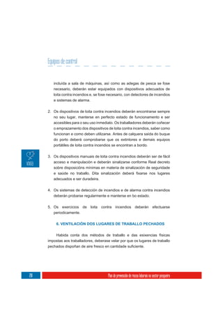 Equipos de control


         incluída a sala de máquinas, así como as adegas de pesca se fose
         necesario, deberán estar equipados con dispositivos adecuados de
         loita contra incendios e, se fose necesario, con detectores de incendios
         e sistemas de alarma.

      2. Os dispositivos de loita contra incendios deberán encontrarse sempre
         no seu lugar, manterse en perfecto estado de funcionamento e ser
         accesibles para o seu uso inmediato. Os traballadores deberán coñecer
         o emprazamento dos dispositivos de loita contra incendios, saber como
         funcionan e como deben utilizarse. Antes de calquera saída do buque
         do porto deberá comprobarse que os extintores e demais equipos
         portátiles de loita contra incendios se encontran a bordo.

      3. Os dispositivos manuais de loita contra incendios deberán ser de fácil
         acceso e manipulación e deberán sinalizarse conforme Real decreto
         sobre disposicións mínimas en materia de sinalización de seguridade


         adecuados e ser duradeira.

      4. Os sistemas de detección de incendios e de alarma contra incendios
         deberán probarse regularmente e manterse en bo estado.


      5. Os   exercicios   de    loita   contra   incendios         deberán         efectuarse
         periodicamente.


           6. VENTILACIÓN DOS LUGARES DE TRABALLO PECHADOS


          Habida conta dos métodos de traballo e das esixencias físicas
      impostas aos traballadores, deberase velar por que os lugares de traballo




218                                         Plan de prevención de riscos laborais no sector pesqueiro
 