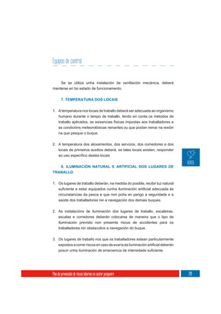 Equipos de control


       Se se utiliza unha instalación de ventilación mecánica, deberá
manterse en bo estado de funcionamento.


       7. TEMPERATURA DOS LOCAIS

1. A temperatura nos locais de traballo deberá ser adecuada ao organismo
     humano durante o tempo de traballo, tendo en conta os métodos de
     traballo aplicados, as esixencias físicas impostas aos traballadores e
     as condicións meteorolóxicas reinantes ou que poidan reinar na rexión
     na que pesque o buque.

2. A temperatura dos aloxamentos, dos servizos, dos comedores e dos
   locais de primeiros auxilios deberá, se tales locais existen, responder



   8. ILUMINACIÓN NATURAL E ARTIFICIAL DOS LUGARES DE
TRABALLO


1. Os lugares de traballo deberán, na medida do posible, recibir luz natural

     circunstancias da pesca e que non poña en perigo a seguridade e a
     saúde dos traballadores nin a navegación dos demais buques.


2. As instalacións de iluminación dos lugares de traballo, escaleiras,
   escalas e corredores deberán colocarse de maneira que o tipo de
   iluminación previsto non presente riscos de accidentes para os
     traballadores nin obstaculice a navegación do buque.


3. Os lugares de traballo nos que os traballadores estean particularmente




Plan de prevención de riscos laborais no sector pesqueiro                      219
 