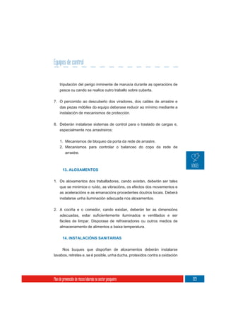 Equipos de control


     tripulación del perigo inminente de marusía durante as operacións de
     pesca ou cando se realice outro traballo sobre cuberta.

7. O percorrido ao descuberto dos viradores, dos cables de arrastre e
   das pezas móbiles do equipo deberase reducir ao mínimo mediante a
     instalación de mecanismos de protección.

8. Deberán instalarse sistemas de control para o traslado de cargas e,
   especialmente nos arrastreiros:


     1. Mecanismos de bloqueo da porta da rede de arrastre.
     2. Mecanismos para controlar o balanceo do copo da rede de
        arrastre.



       13. ALOXAMENTOS


1. Os aloxamentos dos traballadores, cando existan, deberán ser tales
   que se minimice o ruído, as vibracións, os efectos dos movementos e
   as aceleracións e as emanacións procedentes doutros locais. Deberá
   instalarse unha iluminación adecuada nos aloxamentos.


2. A cociña e o comedor, cando existan, deberán ter as dimensións

     fáciles de limpar. Disporase de refrixeradores ou outros medios de
     almacenamento de alimentos a baixa temperatura.


       14. INSTALACIÓNS SANITARIAS


     Nos buques que dispoñan de aloxamentos deberán instalarse
lavabos, retretes e, se é posible, unha ducha, protexidos contra a oxidación




Plan de prevención de riscos laborais no sector pesqueiro                      223
 