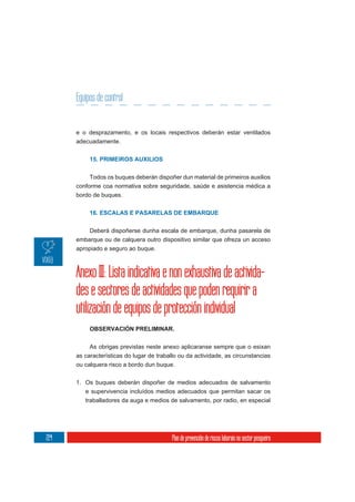 Equipos de control


      e o desprazamento, e os locais respectivos deberán estar ventilados
      adecuadamente.


           15. PRIMEIROS AUXILIOS

           Todos os buques deberán dispoñer dun material de primeiros auxilios
      conforme coa normativa sobre seguridade, saúde e asistencia médica a
      bordo de buques.


           16. ESCALAS E PASARELAS DE EMBARQUE


          Deberá dispoñerse dunha escala de embarque, dunha pasarela de
      embarque ou de calquera outro dispositivo similar que ofreza un acceso
      apropiado e seguro ao buque.



      Anexo III: Lista indicativa e non exhaustiva de activida-
      des e sectores de actividades que poden requirir a
      utilización de equipos de protección individual
           OBSERVACIÓN PRELIMINAR.

           As obrigas previstas neste anexo aplicaranse sempre que o esixan
      as características do lugar de traballo ou da actividade, as circunstancias
      ou calquera risco a bordo dun buque.


      1. Os buques deberán dispoñer de medios adecuados de salvamento
         e supervivencia incluídos medios adecuados que permitan sacar os
         traballadores da auga e medios de salvamento, por radio, en especial




224                                        Plan de prevención de riscos laborais no sector pesqueiro
 