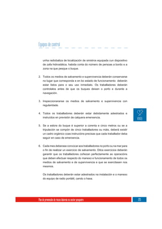 Equipos de control


     unha radiobaliza de localización de sinistros equipada cun dispositivo
     de zafa hidrostática, habida conta do número de persoas a bordo e a
     zona na que pesque o buque.

2. Todos os medios de salvamento e supervivencia deberán conservarse
     no lugar que corresponda e en bo estado de funcionamento deberán
     estar listos para o seu uso inmediato. Os traballadores deberán
     controlalos antes de que os buques deixen o porto e durante a
     navegación.


3. Inspeccionaranse os medios de salvamento e supervivencia con
   regularidade.

4. Todos os traballadores deberán estar debidamente adestrados e
   instruídos en previsión de calquera emerxencia.

5. Se a eslora do buque é superior a corenta e cinco metros ou se a
     tripulación se compón de cinco traballadores ou máis, deberá existir
     un cadro orgánico coas instrucións precisas que cada traballador deba
     seguir en caso de emerxencia.

6. Cada mes deberase convocar aos traballadores no porto ou na mar para


     garantir que os traballadores coñezan perfectamente as operacións
     que deben efectuar respecto do manexo e funcionamento de todos os
     medios de salvamento e de supervivencia e que se exercitasen nos
     mesmos.

     Os traballadores deberán estar adestrados na instalación e o manexo
     do equipo de radio portátil, cando o haxa.




Plan de prevención de riscos laborais no sector pesqueiro                     225
 