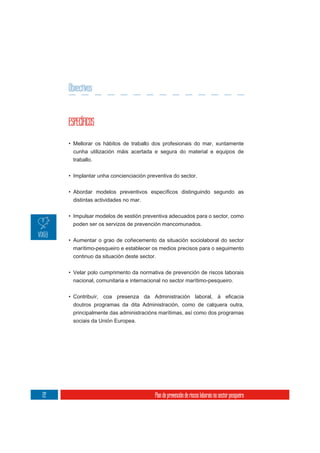 Obxectivos


     ESPECÍFICOS

     • Mellorar os hábitos de traballo dos profesionais do mar, xuntamente
      cunha utilización máis acertada e segura do material e equipos de
      traballo.

     • Implantar unha concienciación preventiva do sector.



      distintas actividades no mar.

     • Impulsar modelos de xestión preventiva adecuados para o sector, como
      poden ser os servizos de prevención mancomunados.

     • Aumentar o grao de coñecemento da situación sociolaboral do sector
       marítimo-pesqueiro e establecer os medios precisos para o seguimento
       continuo da situación deste sector.

     • Velar polo cumprimento da normativa de prevención de riscos laborais
      nacional, comunitaria e internacional no sector marítimo-pesqueiro.



      doutros programas da dita Administración, como de calquera outra,
      principalmente das administracións marítimas, así como dos programas
      sociais da Unión Europea.




22                                      Plan de prevención de riscos laborais no sector pesqueiro
 