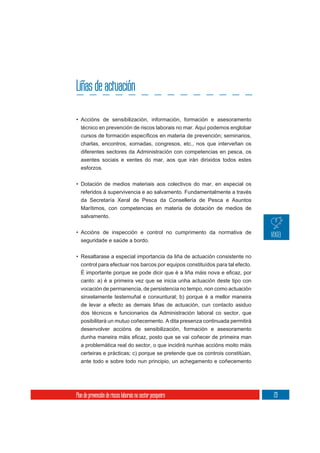 Liñas de actuación

• Accións de sensibilización, información, formación e asesoramento
  técnico en prevención de riscos laborais no mar. Aquí podemos englobar

  charlas, encontros, xornadas, congresos, etc., nos que interveñan os
  diferentes sectores da Administración con competencias en pesca, os
  axentes sociais e xentes do mar, aos que irán dirixidos todos estes
  esforzos.


• Dotación de medios materiais aos colectivos do mar, en especial os
  referidos á supervivencia e ao salvamento. Fundamentalmente a través
  da Secretaría Xeral de Pesca da Consellería de Pesca e Asuntos
  Marítimos, con competencias en materia de dotación de medios de
  salvamento.

• Accións de inspección e control no cumprimento da normativa de
  seguridade e saúde a bordo.


• Resaltarase a especial importancia da liña de actuación consistente no
  control para efectuar nos barcos por equipos constituídos para tal efecto.


  canto: a) é a primeira vez que se inicia unha actuación deste tipo con
  vocación de permanencia, de persistencia no tempo, non como actuación
  sinxelamente testemuñal e conxuntural; b) porque é a mellor maneira
  de levar a efecto as demais liñas de actuación, cun contacto asiduo
  dos técnicos e funcionarios da Administración laboral co sector, que
  posibilitará un mutuo coñecemento. A dita presenza continuada permitirá
  desenvolver accións de sensibilización, formación e asesoramento

  a problemática real do sector, o que incidirá nunhas accións moito máis
  certeiras e prácticas; c) porque se pretende que os controis constitúan,
  ante todo e sobre todo nun principio, un achegamento e coñecemento




Plan de prevención de riscos laborais no sector pesqueiro                      23
 