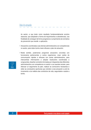 Liñas de actuación


      do sector, e que terán como resultado fundamentalmente accións
      asesoras, que adoptarán a forma de requirimentos e advertencias, coa

      de prevención que resulte e aplicación.

     • Actuacións coordinadas coas demais administracións con competencias



     • Neste sentido, poderíanse programar actuacións concretas con
       funcionarios pertencentes a outros organismos; crear canles de


      intercambiar informacións e adoptar resolucións coordinadas e
      congruentes; deseñar comisións formadas por integrantes das diferentes
      administracións con competencia no sector e cos axentes sociais, para
      efectuar un seguimento do plan, realizar as correccións necesarias e
      obter as conclusións oportunas que orienten a súa actuación a prol do
      incremento e da mellora das condicións de vida, seguridade e saúde a
      bordo.




24                                     Plan de prevención de riscos laborais no sector pesqueiro
 