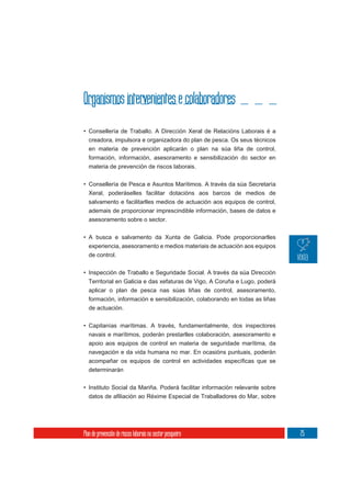 Organismos intervenientes e colaboradores
• Consellería de Traballo. A Dirección Xeral de Relacións Laborais é a
  creadora, impulsora e organizadora do plan de pesca. Os seus técnicos
  en materia de prevención aplicarán o plan na súa liña de control,
  formación, información, asesoramento e sensibilización do sector en
  materia de prevención de riscos laborais.

• Consellería de Pesca e Asuntos Marítimos. A través da súa Secretaría
  Xeral, poderáselles facilitar dotacións aos barcos de medios de
  salvamento e facilitarlles medios de actuación aos equipos de control,
  ademais de proporcionar imprescindible información, bases de datos e
  asesoramento sobre o sector.

• A busca e salvamento da Xunta de Galicia. Pode proporcionarlles
  experiencia, asesoramento e medios materiais de actuación aos equipos
  de control.

• Inspección de Traballo e Seguridade Social. A través da súa Dirección
  Territorial en Galicia e das xefaturas de Vigo, A Coruña e Lugo, poderá
  aplicar o plan de pesca nas súas liñas de control, asesoramento,
  formación, información e sensibilización, colaborando en todas as liñas
  de actuación.

• Capitanías marítimas. A través, fundamentalmente, dos inspectores
  navais e marítimos, poderán prestarlles colaboración, asesoramento e
  apoio aos equipos de control en materia de seguridade marítima, da
  navegación e da vida humana no mar. En ocasións puntuais, poderán

  determinarán


• Instituto Social da Mariña. Poderá facilitar información relevante sobre




Plan de prevención de riscos laborais no sector pesqueiro                    25
 