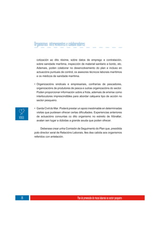 Organismos intervenientes e colaboradores


      cotización ao dito réxime, sobre datos de emprego e contratación,
      sobre sanidade marítima, inspección de material sanitario a bordo, etc.
      Ademais, poden colaborar no desenvolvemento do plan e incluso en
      actuacións puntuais de control, os asesores técnicos laborais marítimos
      e os médicos de sanidade marítima.

     • Organizacións sindicais e empresariais, confrarías de pescadores,
      organizacións de produtores de pesca e outras organizacións do sector.
      Poden proporcionar información sobre a frota, ademais de erixirse como
      interlocutores imprescindibles para abordar calquera tipo de acción no
      sector pesqueiro.

     • Garda Civil do Mar. Poderá prestar un apoio inestimable en determinadas

      de actuacións conxuntas co dito organismo no estreito de Xibraltar,
      avalan sen lugar a dúbidas a grande axuda que poden ofrecer.


           Deberase crear unha Comisión de Seguimento do Plan que, presidida
     polo director xeral de Relacións Laborais, lles dea cabida aos organismos
     referidos con antelación.




26                                       Plan de prevención de riscos laborais no sector pesqueiro
 