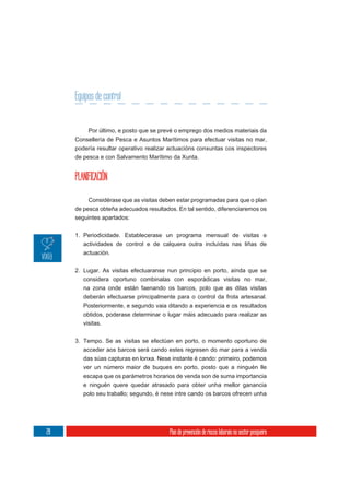 Equipos de control


          Por último, e posto que se prevé o emprego dos medios materiais da
     Consellería de Pesca e Asuntos Marítimos para efectuar visitas no mar,
     podería resultar operativo realizar actuacións conxuntas cos inspectores
     de pesca e con Salvamento Marítimo da Xunta.


     PLANIFICACIÓN

          Considérase que as visitas deben estar programadas para que o plan
     de pesca obteña adecuados resultados. En tal sentido, diferenciaremos os
     seguintes apartados:


     1. Periodicidade. Establecerase un programa mensual de visitas e
        actividades de control e de calquera outra incluídas nas liñas de
        actuación.

     2. Lugar. As visitas efectuaranse nun principio en porto, aínda que se
        considera oportuno combinalas con esporádicas visitas no mar,
        na zona onde están faenando os barcos, polo que as ditas visitas
        deberán efectuarse principalmente para o control da frota artesanal.
        Posteriormente, e segundo vaia ditando a experiencia e os resultados
        obtidos, poderase determinar o lugar máis adecuado para realizar as
        visitas.

     3. Tempo. Se as visitas se efectúan en porto, o momento oportuno de
        acceder aos barcos será cando estes regresen do mar para a venda
        das súas capturas en lonxa. Nese instante é cando: primeiro, podemos
        ver un número maior de buques en porto, posto que a ninguén lle
        escapa que os parámetros horarios de venda son de suma importancia
        e ninguén quere quedar atrasado para obter unha mellor ganancia
        polo seu traballo; segundo, é nese intre cando os barcos ofrecen unha




28                                      Plan de prevención de riscos laborais no sector pesqueiro
 