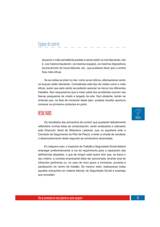Equipos de control


    situación o máis semellante posible a cando están no mar faenando; isto
    é, coa mesma tripulación, os mesmos equipos, os mesmos dispositivos
    de prevención de riscos laborais, etc., que puidesen facer que o control



     Se as visitas se xiran no mar, como xa se indicou, efectuaranse cando
os buques están faenando. Considérase este tipo de visitas como o máis


traballos. Non esquezamos que a maior parte dos accidentes ocorren nas
faenas pesqueiras de virado e largado da arte. Non obstante, tamén se
entende que, na fase de iniciación deste plan, puidese resultar oportuno
comezar os primeiros contactos en porto.


RESULTADOS
       Os resultados das actuacións de control, que quedarán debidamente

pola Dirección Xeral de Relacións Laborais, que os expoñerá ante a
Comisión de Seguimento do Plan de Pesca, e terán a virtude de canalizar
o desenvolvemento deste segundo as conclusións alcanzadas.

    En calquera caso, o inspector de Traballo e Seguridade Social deberá
empregar preferentemente a vía do requirimento para a reparación das


seu criterio, a conduta empresarial debe ser sancionada, levante acta de
infracción pertinente ou, no caso de risco grave e inminente, proceda á
paralización do centro de traballo. Do mesmo xeito, realizaranse todas
aquelas actuacións en materia laboral, de Seguridade Social e emprego
que procedan.




Plan de prevención de riscos laborais no sector pesqueiro                      29
 