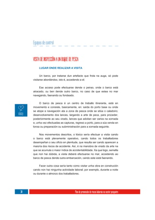 Equipos de control


     VISITA DE INSPECCIÓN A UN BUQUE DE PESCA
          LUGAR ONDE REALIZAR A VISITA

          Un barco, por tratarse dun artefacto que frota na auga, só pode
     visitarse abordándoo, isto é, accedendo a el.

          Ese acceso pode efectuarse dende o peirao, onde o barco está
     atracado, ou ben dende outro barco, no caso de que estea no mar
     navegando, faenando ou fondeado.

          O barco de pesca é un centro de traballo itinerante, está en
     movemento e consiste, basicamente, en: saída do porto base ou onde
     se atope e navegación ata a zona de pesca onde se sitúa o caladoiro;
     desenvolvemento dos lances, largando a arte de peca, para proceder,
     posteriormente ao seu virado, lances que adoitan ser varios na xornada
     e, unha vez efectuadas as capturas, regreso a porto, para a súa venda en
     lonxa ou preparación ou subministración para a xornada seguinte.

          Nos movementos descritos, o lóxico sería efectuar a visita cando
     o barco está plenamente operativo, cando todos os traballadores


     maioría dos riscos de accidente. Así, é na manobra de virado da arte na
     que se acumula o maior índice de accidentabilidade. Xa que logo, semella
     que non hai dúbida, a visita deberá efectuarse no mar, accedendo ao
     barco de pesca dende outra embarcación, cando este está faenando.

          Facer outra cosa sería tanto como visitar unha obra en construción
     cando non hai ningunha actividade laboral; por exemplo, durante a noite
     ou durante o almorzo dos traballadores.




30                                        Plan de prevención de riscos laborais no sector pesqueiro
 