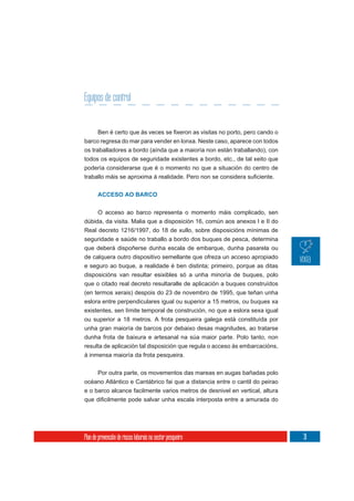 Equipos de control


barco regresa do mar para vender en lonxa. Neste caso, aparece con todos
os traballadores a bordo (aínda que a maioría non están traballando), con
todos os equipos de seguridade existentes a bordo, etc., de tal xeito que
podería considerarse que é o momento no que a situación do centro de



       ACCESO AO BARCO


     O acceso ao barco representa o momento máis complicado, sen
dúbida, da visita. Malia que a disposición 16, común aos anexos I e II do
Real decreto 1216/1997, do 18 de xullo, sobre disposicións mínimas de
seguridade e saúde no traballo a bordo dos buques de pesca, determina
que deberá dispoñerse dunha escala de embarque, dunha pasarela ou
de calquera outro dispositivo semellante que ofreza un acceso apropiado
e seguro ao buque, a realidade é ben distinta; primeiro, porque as ditas
disposicións van resultar esixibles só a unha minoría de buques, polo
que o citado real decreto resultaralle de aplicación a buques construídos
(en termos xerais) despois do 23 de novembro de 1995, que teñan unha
eslora entre perpendiculares igual ou superior a 15 metros, ou buques xa
existentes, sen límite temporal de construción, no que a eslora sexa igual
ou superior a 18 metros. A frota pesqueira galega está constituída por
unha gran maioría de barcos por debaixo desas magnitudes, ao tratarse
dunha frota de baixura e artesanal na súa maior parte. Polo tanto, non
resulta de aplicación tal disposición que regula o acceso ás embarcacións,
á inmensa maioría da frota pesqueira.

       Por outra parte, os movementos das mareas en augas bañadas polo
océano Atlántico e Cantábrico fai que a distancia entre o cantil do peirao
e o barco alcance facilmente varios metros de desnivel en vertical, altura




Plan de prevención de riscos laborais no sector pesqueiro                    31
 