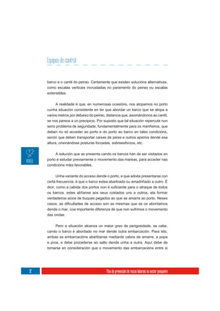 Equipos de control


     barco e o cantil do peirao. Certamente que existen solucións alternativas,
     como escalas verticais incrustadas no paramento do peirao ou escalas
     extensibles.

          A realidade é que, en numerosas ocasións, nos atopamos no porto
     cunha situación consistente en ter que abordar un barco que se atopa a
     varios metros por debaixo do peirao, distancia que, asomándonos ao cantil,
     se nos parece a un precipicio. Por suposto que tal situación repercute nun
     serio problema de seguridade, fundamentalmente para os mariñeiros, que
     deben no só acceder ao porto e do porto ao barco en tales condicións,
     senón que deben transportar caixas de peixe e outros apeiros dende esa
     altura, orixinándose posturas forzadas, sobreesforzos, etc.

          A solución que se presenta cando os barcos han de ser visitados en
     porto é estudar previamente o movemento das mareas, para acceder nas
     condicións máis favorables.


          Unha variante do acceso dende o porto, e que adoita presentarse con
     certa frecuencia, é que o barco estea abarloado ou amadriñado a outro. É


     os barcos, estes alíñanse aos seus costados uns a outros, ata formar
     verdadeiros acios de buques pegados ao que se amarra ao porto. Neses

     dende o mar, coa importante diferenza de que non sufrimos o movemento
     das ondas.

         Pero a situación alcanza un maior grao de perigosidade, se cabe,
     cando o barco é abordado no mar dende outra embarcación. Para isto,
     ambas as embarcacións abarlóanse mediante cabos de amarre, a popa
     e proa, e debe procederse ao salto dende unha a outra. Aquí debe de
     tomarse en consideración que o movemento das embarcacións entre si




32                                       Plan de prevención de riscos laborais no sector pesqueiro
 