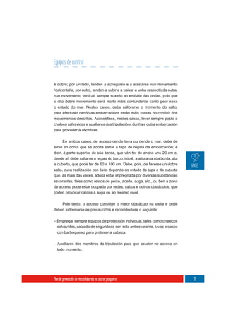 Equipos de control


é dobre; por un lado, tenden a achegarse e a afastarse nun movemento
horizontal e, por outro, tenden a subir e a baixar a unha respecto da outra,
nun movemento vertical, sempre suxeito ao embate das ondas, polo que
o dito dobre movemento será moito máis contundente canto peor sexa
o estado do mar. Nestes casos, debe calibrarse o momento do salto,

movementos descritos. Aconséllase, nestes casos, levar sempre posto o
chaleco salvavidas e auxiliares das tripulacións dunha e outra embarcación
para proceder á abordaxe.


      En ambos casos, de acceso dende terra ou dende o mar, debe de
terse en conta que se adoita saltar á tapa de regala da embarcación; é
dicir, á parte superior de súa borda, que vén ter de ancho uns 20 cm e,
dende aí, debe saltarse a regala do barco; isto é, a altura da súa borda, ata
a cuberta, que pode ter de 60 a 100 cm. Debe, pois, de facerse un dobre
salto, cuxa realización con éxito depende do estado da tapa e da cuberta
que, as máis das veces, adoita estar impregnada por diversas substancias
esvarantes, tales como restos de peixe, aceite, auga, etc., ou ben a zona
de acceso pode estar ocupada por redes, cabos e outros obstáculos, que
poden provocar caídas á auga ou ao mesmo nivel.

    Polo tanto, o acceso constitúe o maior obstáculo na visita e onde
deben extremarse as precaucións e recoméndase o seguinte:


– Empregar sempre equipos de protección individual, tales como chalecos
  salvavidas, calzado de seguridade con sola antiesvarante, luvas e casco
  con barboqueixo para protexer a cabeza.

– Auxiliares dos membros da tripulación para que axuden no acceso en
  todo momento.




Plan de prevención de riscos laborais no sector pesqueiro                       33
 