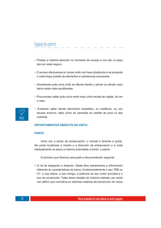 Equipos de control


     – Prestar a máxima atención no momento de acceso e non dar un paso
      ata non estar seguro.

     – O acceso efectuarase en zonas onde non haxa obstáculos e se presente
       o máis limpa posible de elementos e substancias esvarantes.

     – Accederase pola zona onde as alturas dende o peirao ou dende outro
      barco están máis equilibradas.

     – Procurarase saltar pola zona onde haxa unha escala de regala, de ser
      o caso.

     – Evitarase saltar dende elementos inestables, ou metálicos, ou con
       escasa anchura, tales como as varandas do castelo de proa ou das
       cubertas.


     DEPARTAMENTOS OBXECTO DA VISITA

     PONTE


          Unha vez a bordo da embarcación, o normal é dirixirse á ponte.
     Na ponte localízase o mando e a dirección da embarcación e é onde
     habitualmente se atopa a máxima autoridade a bordo: o patrón.


          O primeiro que faremos será pedir a documentación seguinte:

     • O rol de despacho e dotación. Deste libro extraeremos a información
       referente ás características do barco, fundamentalmente o seu TRB ou
      CT, a súa eslora, a súa manga, a potencia do seu motor principal e o
      ano de construción. Tales datos resultan do máximo interese, por canto




34                                     Plan de prevención de riscos laborais no sector pesqueiro
 