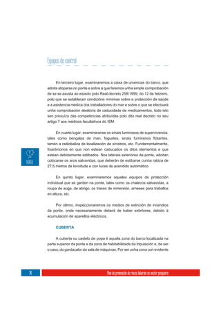Equipos de control


          En terceiro lugar, examinaremos a caixa de urxencias do barco, que
     adoita atoparse no ponte e sobre a que faremos unha simple comprobación
     de se se axusta ao esixido polo Real decreto 258/1999, do 12 de febreiro,
     polo que se establecen condicións mínimas sobre a protección da saúde
     e a asistencia médica dos traballadores do mar e sobre o que se efectuará
     unha comprobación aleatoria de caducidade de medicamentos, todo isto
     sen prexuízo das competencias atribuídas polo dito real decreto no seu
     artigo 7 aos médicos facultativos do ISM.

          En cuarto lugar, examinaranse os sinais luminosos de supervivencia,


     tamén a radiobaliza de localización de sinistros, etc. Fundamentalmente,

     estean debidamente estibados. Nos laterais exteriores da ponte, adoitan
     colocarse os aros salvavidas, que deberán de estibarse cunha rabiza de
     27,5 metros de lonxitude e con luces de acendido automático.


           En quinto lugar, examinaremos aqueles equipos de protección
     individual que se garden na ponte, tales como os chalecos salvavidas, a
     roupa de auga, de abrigo, os traxes de inmersión, arneses para traballos
     en altura, etc.

          Por último, inspeccionaremos os medios de extinción de incendios
     da ponte, onde necesariamente deberá de haber extintores, debido á
     acumulación de aparellos eléctricos.


          CUBERTA


          A cuberta ou castelo de popa é aquela zona do barco localizada na
     parte superior da ponte e da zona de habitabilidade da tripulación e, de ser
     o caso, do gardacalor da sala de máquinas. Por ser unha zona con evidente




36                                        Plan de prevención de riscos laborais no sector pesqueiro
 