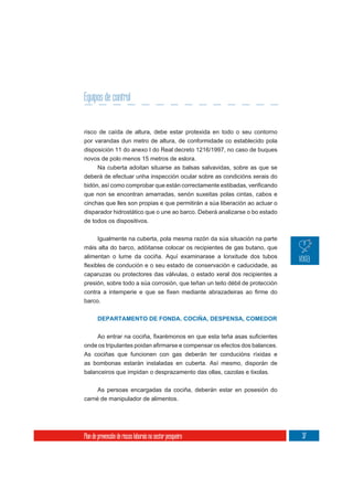 Equipos de control


risco de caída de altura, debe estar protexida en todo o seu contorno
por varandas dun metro de altura, de conformidade co establecido pola
disposición 11 do anexo I do Real decreto 1216/1997, no caso de buques
novos de polo menos 15 metros de eslora.
    Na cuberta adoitan situarse as balsas salvavidas, sobre as que se
deberá de efectuar unha inspección ocular sobre as condicións xerais do

que non se encontran amarradas, senón suxeitas polas cintas, cabos e
cinchas que lles son propias e que permitirán a súa liberación ao actuar o
disparador hidrostático que o une ao barco. Deberá analizarse o bo estado
de todos os dispositivos.

     Igualmente na cuberta, pola mesma razón da súa situación na parte
máis alta do barco, adóitanse colocar os recipientes de gas butano, que
alimentan o lume da cociña. Aquí examinarase a lonxitude dos tubos

caparuzas ou protectores das válvulas, o estado xeral dos recipientes a
presión, sobre todo a súa corrosión, que teñan un teito débil de protección

barco.


       DEPARTAMENTO DE FONDA. COCIÑA, DESPENSA, COMEDOR




As cociñas que funcionen con gas deberán ter conducións ríxidas e
as bombonas estarán instaladas en cuberta. Así mesmo, disporán de
balanceiros que impidan o desprazamento das ollas, cazolas e tixolas.

     As persoas encargadas da cociña, deberán estar en posesión do
carné de manipulador de alimentos.




Plan de prevención de riscos laborais no sector pesqueiro                     37
 