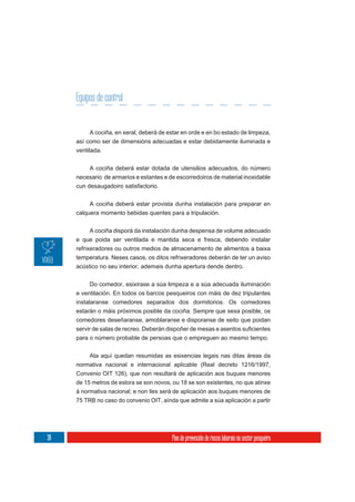 Equipos de control


          A cociña, en xeral, deberá de estar en orde e en bo estado de limpeza,
     así como ser de dimensións adecuadas e estar debidamente iluminada e
     ventilada.

          A cociña deberá estar dotada de utensilios adecuados, do número
     necesario de armarios e estantes e de escorredoiros de material inoxidable
     cun desaugadoiro satisfactorio.


          A cociña deberá estar provista dunha instalación para preparar en
     calquera momento bebidas quentes para a tripulación.


           A cociña disporá da instalación dunha despensa de volume adecuado
     e que poida ser ventilada e mantida seca e fresca, debendo instalar
     refrixeradores ou outros medios de almacenamento de alimentos a baixa
     temperatura. Neses casos, os ditos refrixeradores deberán de ter un aviso
     acústico no seu interior, ademais dunha apertura dende dentro.


           Do comedor, esixirase a súa limpeza e a súa adecuada iluminación
     e ventilación. En todos os barcos pesqueiros con máis de dez tripulantes
     instalaranse comedores separados dos dormitorios. Os comedores
     estarán o máis próximos posible da cociña. Sempre que sexa posible, os
     comedores deseñaranse, amoblaranse e disporanse de xeito que poidan

     para o número probable de persoas que o empreguen ao mesmo tempo.


          Ata aquí quedan resumidas as esixencias legais nas ditas áreas da
     normativa nacional e internacional aplicable (Real decreto 1216/1997,
     Convenio OIT 126), que non resultará de aplicación aos buques menores
     de 15 metros de eslora se son novos, ou 18 se son existentes, no que atinxe
     á normativa nacional; e non lles será de aplicación aos buques menores de
     75 TRB no caso do convenio OIT, aínda que admite a súa aplicación a partir




38                                        Plan de prevención de riscos laborais no sector pesqueiro
 
