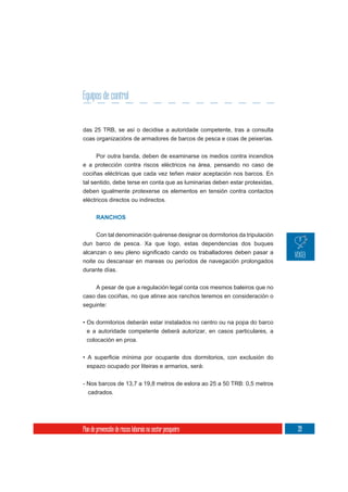 Equipos de control


das 25 TRB, se así o decidise a autoridade competente, tras a consulta
coas organizacións de armadores de barcos de pesca e coas de peixerías.


       Por outra banda, deben de examinarse os medios contra incendios
e a protección contra riscos eléctricos na área, pensando no caso de
cociñas eléctricas que cada vez teñen maior aceptación nos barcos. En
tal sentido, debe terse en conta que as luminarias deben estar protexidas,
deben igualmente protexerse os elementos en tensión contra contactos
eléctricos directos ou indirectos.


       RANCHOS


    Con tal denominación quérense designar os dormitorios da tripulación
dun barco de pesca. Xa que logo, estas dependencias dos buques

noite ou descansar en mareas ou períodos de navegación prolongados
durante días.

     A pesar de que a regulación legal conta cos mesmos baleiros que no
caso das cociñas, no que atinxe aos ranchos teremos en consideración o
seguinte:

• Os dormitorios deberán estar instalados no centro ou na popa do barco
  e a autoridade competente deberá autorizar, en casos particulares, a
  colocación en proa.



  espazo ocupado por liteiras e armarios, será:

- Nos barcos de 13,7 a 19,8 metros de eslora ao 25 a 50 TRB: 0,5 metros
  cadrados.




Plan de prevención de riscos laborais no sector pesqueiro                    39
 