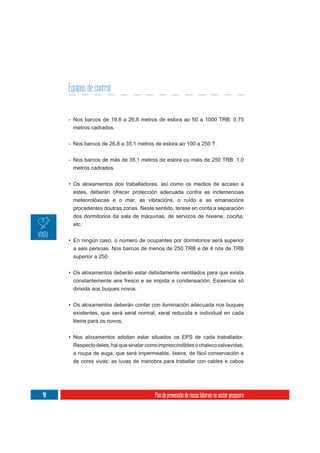 Equipos de control


     - Nos barcos de 19,8 a 26,8 metros de eslora ao 50 a 1000 TRB: 0,75
      metros cadrados.

     - Nos barcos de 26,8 a 35,1 metros de eslora ao 100 a 250 T.

     - Nos barcos de más de 35,1 metros de eslora ou máis de 250 TRB: 1,0
       metros cadrados.


     • Os aloxamentos dos traballadores, así como os medios de acceso a
       estes, deberán ofrecer protección adecuada contra as inclemencias
      meteorolóxicas e o mar, as vibracións, o ruído e as emanacións
      procedentes doutras zonas. Neste sentido, terase en conta a separación
      dos dormitorios da sala de máquinas, de servizos de hixiene, cociña,
      etc.

     • En ningún caso, o número de ocupantes por dormitorios será superior
       a seis persoas. Nos barcos de menos de 250 TRB e de 4 nós de TRB
      superior a 250.

     • Os aloxamentos deberán estar debidamente ventilados para que exista
      constantemente aire fresco e se impida a condensación. Esixencia só
      dirixida aos buques novos.

     • Os aloxamentos deberán contar con iluminación adecuada nos buques
      existentes, que será xeral normal, xeral reducida e individual en cada
      liteira para os novos.


     • Nos aloxamentos adoitan estar situados os EPS de cada traballador.
       Respecto deles, hai que sinalar como imprescindibles o chaleco salvavidas;
      a roupa de auga, que será impermeable, lixeira, de fácil conservación e
      de cores vivas; as luvas de manobra para traballar con cables e cabos




40                                        Plan de prevención de riscos laborais no sector pesqueiro
 