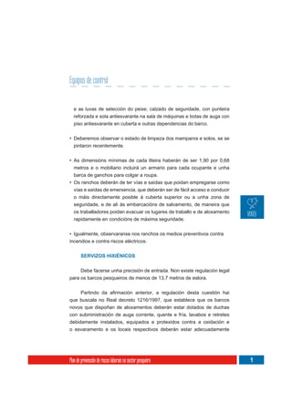 Equipos de control


  e as luvas de selección do peixe; calzado de seguridade, con punteira
  reforzada e sola antiesvarante na sala de máquinas e botas de auga con
  piso antiesvarante en cuberta e outras dependencias do barco.


• Deberemos observar o estado de limpeza dos mamparos e solos, se se
  pintaron recentemente.

• As dimensións mínimas de cada liteira haberán de ser 1,90 por 0,68
  metros e o mobiliario incluirá un armario para cada ocupante e unha
  barca de ganchos para colgar a roupa.
• Os ranchos deberán de ter vías e saídas que poidan empregarse como
  vías e saídas de emerxencia, que deberán ser de fácil acceso e conducir
  o máis directamente posible á cuberta superior ou a unha zona de
  seguridade, e de alí ás embarcacións de salvamento, de maneira que
  os traballadores poidan evacuar os lugares de traballo e de aloxamento
  rapidamente en condicións de máxima seguridade.

• Igualmente, observaranse nos ranchos os medios preventivos contra
incendios e contra riscos eléctricos.


       SERVIZOS HIXIÉNICOS

       Debe facerse unha precisión de entrada. Non existe regulación legal
para os barcos pesqueiros de menos de 13,7 metros de eslora.



que buscala no Real decreto 1216/1997, que establece que os barcos
novos que dispoñan de aloxamentos deberán estar dotados de duchas
con subministración de auga corrente, quente e fría, lavabos e retretes
debidamente instalados, equipados e protexidos contra a oxidación e
o esvaramento e os locais respectivos deberán estar adecuadamente




Plan de prevención de riscos laborais no sector pesqueiro                    41
 