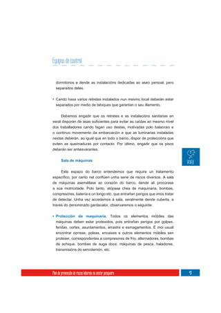 Equipos de control


  dormitorios e dende as instalacións dedicadas ao aseo persoal, pero
  separados deles.

• Cando haxa varios retretes instalados nun mesmo local deberán estar
  separados por medio de tabiques que garantan o seu illamento.

       Debemos engadir que os retretes e as instalacións sanitarias en


dos traballadores cando fagan uso destas, motivadas polo balanceo e
o continuo movemento da embarcación e que as luminarias instaladas
nestas deberán, ao igual que en todo o barco, dispor de proteccións que
eviten as queimaduras por contacto. Por último, engadir que os pisos
deberán ser antiesvarantes.


       Sala de máquinas

       Este espazo do barco entendemos que require un tratamento

de máquinas aseméllase ao corazón do barco, dende alí procúrase
a súa motricidade. Polo tanto, atópase chea de maquinaria, bombas,
compresores, batería e un longo etc. que entrañan perigos que imos tratar
de detectar. Unha vez accedemos á sala, xeralmente dende cuberta, a
través do denominado gardacalor, observaremos o seguinte:


• Protección da maquinaria. Todos os elementos móbiles das
  máquinas deben estar protexidos, pois entrañan perigos por golpes,
  feridas, cortes, axuntamentos, arrastre e esmagamentos. É moi usual
  encontrar correas, poleas, encaixes e outros elementos móbiles sen
  protexer, correspondentes a compresores de frío, alternadores, bombas
  de achique, bombas de auga doce, máquinas de pesca, haladores,
  transmisións do servotemón, etc.




Plan de prevención de riscos laborais no sector pesqueiro                   43
 