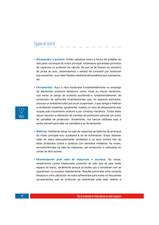 Equipos de control


     • Recipientes a presión. Poden aparecer baixo a forma de botellas de
      aire para o arranque do motor principal. Vixiaremos que estean provistos

      de proba ao acio, observaremos o estado de corrosión por oxidación

      etc.


     • Ferramentas. Aquí o risco localízase fundamentalmente no emprego
       de elementos xiratorios abrasivos, como moas ou discos abrasivos,
       que xeran un perigo de contacto accidental e, fundamentalmente, de
       proxección de partículas incandescentes que, en espazos pechados,
      provoca un ambiente turbio por po en suspensión, o que obriga a mellorar
      a ventilación existente. Igualmente, implica un risco de atrapamento das
      roupas polo movemento xiratorio e por contacto mecánico. Todos estes
      riscos requiren a utilización de prendas de protección persoal, así como
      de pantallas de protección. Xeralmente, nos barcos adóitase usar a



     • Baterías. Adóitanse situar na sala de máquinas as baterías de arranque
       do motor principal e/ou auxiliares e as de iluminación. Estas deberán
       estar en sitios adecuadamente ventilados e os seus bornes han de
       estar protexidos contra o contacto con utensilios metálicos. Ás veces,
      encontrarémolas na sala de máquinas, sen protección e colocadas en
      zonas de fácil acceso.


     • Deambulación pola sala de máquinas e accesos. Ás veces,
      atopámonos cunha inadecuada suxeición do solo que se pisa neste
      espazo do barco, xeralmente porque os tecles que o constitúen non se
      aparafusan ou suxeitan debidamente. Resulta primordial unha correcta
      limpeza e unha utilización de solos adherentes para evitar os frecuentes
      esvaramentos que se producen ao deambular pola sala, debido á




44                                      Plan de prevención de riscos laborais no sector pesqueiro
 