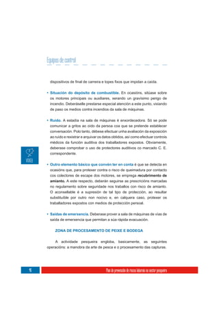 Equipos de control



     • Situación do depósito de combustible. En ocasións, sitúase sobre
       os motores principais ou auxiliares, xerando un gravísimo perigo de
       incendio. Deberáselle prestarse especial atención a este punto, vixiando
       de paso os medios contra incendios da sala de máquinas.


     • Ruído. A estadía na sala de máquinas é enxordecedora. Só se pode
       comunicar a gritos ao oído da persoa coa que se pretende establecer
       conversación. Polo tanto, débese efectuar unha avaliación da exposición
       ao ruído e rexistrar e arquivar os datos obtidos, así como efectuar controis
       médicos da función auditiva dos traballadores expostos. Obviamente,
       deberase comprobar o uso de protectores auditivos co marcado C. E.
       correspondente.


     • Outro elemento básico que convén ter en conta é que se detecta en
       ocasións que, para protexer contra o risco de queimadura por contacto
       cos colectores de escape dos motores, se emprega recubrimento de
       amianto. A este respecto, deberán seguirse as prescricións marcadas
       no regulamento sobre seguridade nos traballos con risco de amianto.
       O aconsellable é a supresión de tal tipo de protección, ao resultar
       substituíble por outro non nocivo e, en calquera caso, protexer os
       traballadores expostos con medios de protección persoal.


     • Saídas de emerxencia. Deberase prover a sala de máquinas de vías de
       saída de emerxencia que permitan a súa rápida evacuación.


          ZONA DE PROCESAMENTO DE PEIXE E BODEGA

         A actividade pesqueira engloba, basicamente, as seguintes
     operacións: a manobra da arte de pesca e o procesamento das capturas.




46                                         Plan de prevención de riscos laborais no sector pesqueiro
 