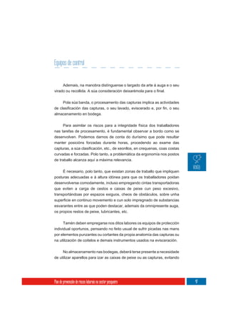 Equipos de control


       Ademais, na manobra distínguense o largado da arte á auga e o seu



       Pola súa banda, o procesamento das capturas implica as actividades

almacenamento en bodega.

     Para asimilar os riscos para a integridade física dos traballadores
nas tarefas de procesamento, é fundamental observar a bordo como se
desenvolven. Podemos darnos de conta do durísimo que pode resultar
manter posicións forzadas durante horas, procedendo ao exame das

curvadas e forzadas. Polo tanto, a problemática da ergonomía nos postos
de traballo alcanza aquí a máxima relevancia.

     É necesario, polo tanto, que existan zonas de traballo que impliquen
posturas adecuadas e á altura idónea para que os traballadores poidan
desenvolverse comodamente, incluso empregando cintas transportadoras
que eviten a carga de cestos e caixas de peixe cun peso excesivo,
transportándoas por espazos exiguos, cheos de obstáculos, sobre unha

esvarantes entre as que poden destacar, ademais da omnipresente auga,
os propios restos de peixe, lubricantes, etc.

      Tamén deben empregarse nos ditos labores os equipos de protección
individual oportunos, pensando no feito usual de sufrir picadas nas mans
por elementos punzantes ou cortantes da propia anatomía das capturas ou
na utilización de coitelos e demais instrumentos usados na evisceración.

     No almacenamento nas bodegas, deberá terse presente a necesidade
de utilizar aparellos para izar as caixas de peixe ou as capturas, evitando




Plan de prevención de riscos laborais no sector pesqueiro                     47
 