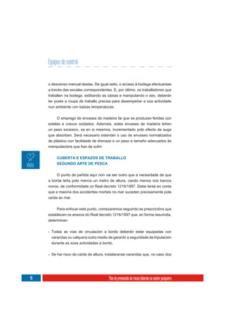 Equipos de control


     o descenso manual destas. De igual xeito, o acceso á bodega efectuarase
     a través das escalas correspondentes. E, por último, os traballadores que
     traballen na bodega, estibando as caixas e manipulando o xeo, deberán
     ter posta a roupa de traballo precisa para desempeñar a súa actividade
     nun ambiente con baixas temperaturas.

          O emprego de envases de madeira fai que se produzan feridas con
     estelas e cravos oxidados. Ademais, estes envases de madeira teñen
     un peso excesivo, xa en si mesmos, incrementado polo efecto da auga
     que absorben. Será necesario estender o uso de envases normalizados
     de plástico con facilidade de drenaxe e un peso e tamaño adecuados ás
     manipulacións que han de sufrir.


          CUBERTA E ESPAZOS DE TRABALLO
          SEGUNDO ARTE DE PESCA

          O punto de partida aquí non vai ser outro que a necesidade de que
     a borda teña polo menos un metro de altura, cando menos nos barcos
     novos, de conformidade co Real decreto 1216/1997. Debe terse en conta
     que a maioría dos accidentes mortais no mar suceden precisamente pola
     caída ao mar.

          Para enfocar este punto, comezaremos seguindo as prescricións que
     establecen os anexos do Real decreto 1216/1997 que, en forma resumida,
     determinan:

     - Todas as vías de circulación a bordo deberán estar equipadas con
      varandas ou calquera outro medio de garantir a seguridade da tripulación
      durante as súas actividades a bordo.

     - Se hai risco de caída de altura, instalaranse varandas que, no caso dos




48                                       Plan de prevención de riscos laborais no sector pesqueiro
 