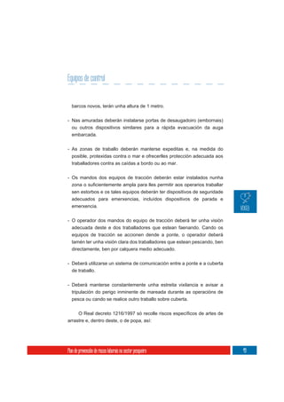 Equipos de control


  barcos novos, terán unha altura de 1 metro.

- Nas amuradas deberán instalarse portas de desaugadoiro (embornais)
  ou outros dispositivos similares para a rápida evacuación da auga
  embarcada.

- As zonas de traballo deberán manterse expeditas e, na medida do
  posible, protexidas contra o mar e ofrecerlles protección adecuada aos
  traballadores contra as caídas a bordo ou ao mar.


- Os mandos dos equipos de tracción deberán estar instalados nunha

  sen estorbos e os tales equipos deberán ter dispositivos de seguridade
  adecuados para emerxencias, incluídos dispositivos de parada e
  emerxencia.

- O operador dos mandos do equipo de tracción deberá ter unha visión
  adecuada deste e dos traballadores que estean faenando. Cando os
  equipos de tracción se accionen dende a ponte, o operador deberá
  tamén ter unha visión clara dos traballadores que estean pescando, ben
  directamente, ben por calquera medio adecuado.

- Deberá utilizarse un sistema de comunicación entre a ponte e a cuberta
  de traballo.


- Deberá manterse constantemente unha estreita vixilancia e avisar a
  tripulación do perigo inminente de mareada durante as operacións de
  pesca ou cando se realice outro traballo sobre cuberta.



arrastre e, dentro deste, o de popa, así:




Plan de prevención de riscos laborais no sector pesqueiro                  49
 