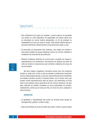 Equipos de control


     - Nos arrastreiros por popa con ramplas, a parte superior irá equipada
      cun portón ou outro dispositivo de seguridade da mesma altura que

      traballadores do risco de caída á rampla. Este portón deberá abrirse e
      pecharse facilmente. Deberá abrirse unicamente para largar a rede.

     - O percorrido ao descuberto dos viradores, dos cables de arrastre e
      das pezas móbiles do equipo deberase reducir ao mínimo mediante a
      instalación de mecanismos de protección.


     - Deberán instalarse sistemas de control para o traslado de cargas e,
       especialmente nos arrastreiros, mecanismos de bloqueo da porta da
       rede de arrastre e mecanismos para controlar o balanceo do corpo da
       res de arrastre.

         Ata aquí chega a regulación normativa actual, pero non podemos
     quedar aí, posto que, se ben a arte de arrastre a poderiamos considerar
     como a máis perigosa dende o punto de vista da frecuencia de accidentes
     de traballo ocorridos durante a manobra deste, non é menos certo que
     existen outras importantísimas artes de pesca, moi estendidas na nosa

     logo, ademais de intentar completar os riscos predicables do arrastre,
     analizaremos, aínda que só sexa por riba, os riscos do cerco, palangre e
     artes menores.


          ARRASTRE


     - O agrilloado e desagrilloado das portas de arrastre levan perigo de
       esmagamento, golpes e caídas á auga.

     - Nas proximidades da zona de estiba das portas, existe un grave perigo




50                                      Plan de prevención de riscos laborais no sector pesqueiro
 