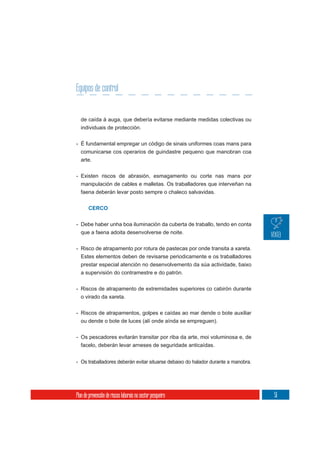 Equipos de control


  de caída á auga, que debería evitarse mediante medidas colectivas ou
  individuais de protección.

- É fundamental empregar un código de sinais uniformes coas mans para
  comunicarse cos operarios de guindastre pequeno que manobran coa
  arte.

- Existen riscos de abrasión, esmagamento ou corte nas mans por
  manipulación de cables e malletas. Os traballadores que interveñan na
  faena deberán levar posto sempre o chaleco salvavidas.


       CERCO


- Debe haber unha boa iluminación da cuberta de traballo, tendo en conta
  que a faena adoita desenvolverse de noite.

- Risco de atrapamento por rotura de pastecas por onde transita a xareta.
  Estes elementos deben de revisarse periodicamente e os traballadores
  prestar especial atención no desenvolvemento da súa actividade, baixo
  a supervisión do contramestre e do patrón.


- Riscos de atrapamento de extremidades superiores co cabirón durante
  o virado da xareta.

- Riscos de atrapamentos, golpes e caídas ao mar dende o bote auxiliar
  ou dende o bote de luces (alí onde aínda se empreguen).

- Os pescadores evitarán transitar por riba da arte, moi voluminosa e, de
  facelo, deberán levar arneses de seguridade anticaídas.


- Os traballadores deberán evitar situarse debaixo do halador durante a manobra.




Plan de prevención de riscos laborais no sector pesqueiro                          51
 