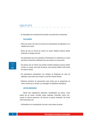 Equipos de control


     - As lámpadas de incandescencia levarán as proteccións necesarias.


          PALANGRE


     - Risco de cravar nas mans os anzois na manipulación do palangre ou no
      cebado dos anzois.

     - Risco de que os anzois se craven na roupa. Deberá evitarse utilizar
      bufandas e mangas anchas.

     - Os pescadores que non participen directamente no calamento ou izado
       das liñas manteranse afastados das que estean en movemento.

     - Os peixes que se cobren que poidan resultar perigosos porque poidan
      morder ou causar outro tipo de danos, procurarase darlles morte antes
      de izalos a bordo.



      palangre, para evitar que rompan e que lles causen feridas.

     - Débense extremar as precaucións para evitar que se enganchen as
      mans na liña nai ou reinais, ao empregar os haladores hidráulicos.


          ARTES MENORES


          Neste tipo englóbanse diferentes modalidades de pesca, como
     poden ser as nasas, enmalle, betas, palangre, trasmallo, rastro, etc.,
     usuais en barcos pequenos, de baixura ou pesca artesanal. Os riscos
     máis frecuentes son:

     - Sobreesforzo na manipulación da arte e das caixas de peixe.




52                                      Plan de prevención de riscos laborais no sector pesqueiro
 