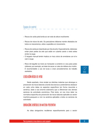 Equipos de control



- Riscos de rotura da arte. Os pescadores débense manter afastados de
  todos os mecanismos, artes e aparellos en movemento.

- Riscos de caída por deambular por riba da arte. Especialmente, deberase
  evitar pisar partes da arte que están en cuberta cando o resto estea
  aínda na auga.
- O largado manual tamén implica un risco obvio de enredarse con el e
  caer á auga.


- Risco de bagullar as mans ao manipular a cordame e o seu paso polas
  roldanas; por exemplo, ao tratar de sacar un cabo da roldana dun motón.
  É recomendable o uso de luvas e crear procedementos de traballo
  axeitados.


LEXISLACIÓN BÁSICA DE APOIO
     Neste apartado, imos sinalar as distintas materias que abrangue a
prevención de riscos laborais a bordo dos barcos e pretendemos destacar

xenérica, dada a súa enorme extensión) que a diferencian dos demais
sectores da actividade económica. Polo tanto, só nos imos deter na

marítimo-pesqueiro e non na xenérica aplicable a todos os sectores de
actividade.


OBRIGACIÓNS XENÉRICAS EN MATERIA PREVENTIVA




Plan de prevención de riscos laborais no sector pesqueiro                   53
 