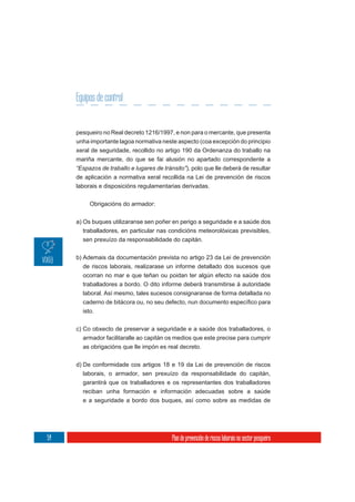 Equipos de control


     pesqueiro no Real decreto 1216/1997, e non para o mercante, que presenta
     unha importante lagoa normativa neste aspecto (coa excepción do principio
     xeral de seguridade, recollido no artigo 190 da Ordenanza do traballo na
     mariña mercante, do que se fai alusión no apartado correspondente a
     “Espazos de traballo e lugares de tránsito”), polo que lle deberá de resultar
     de aplicación a normativa xeral recollida na Lei de prevención de riscos
     laborais e disposicións regulamentarias derivadas.


          Obrigacións do armador:


     a) Os buques utilizaranse sen poñer en perigo a seguridade e a saúde dos
        traballadores, en particular nas condicións meteorolóxicas previsibles,
        sen prexuízo da responsabilidade do capitán.

     b) Ademais da documentación prevista no artigo 23 da Lei de prevención
        de riscos laborais, realizarase un informe detallado dos sucesos que
        ocorran no mar e que teñan ou poidan ter algún efecto na saúde dos
       traballadores a bordo. O dito informe deberá transmitirse á autoridade
       laboral. Así mesmo, tales sucesos consignaranse de forma detallada no

       isto.


     c) Co obxecto de preservar a seguridade e a saúde dos traballadores, o
       armador facilitaralle ao capitán os medios que este precise para cumprir
       as obrigacións que lle impón es real decreto.

     d) De conformidade cos artigos 18 e 19 da Lei de prevención de riscos
       laborais, o armador, sen prexuízo da responsabilidade do capitán,
       garantirá que os traballadores e os representantes dos traballadores
       reciban unha formación e información adecuadas sobre a saúde
       e a seguridade a bordo dos buques, así como sobre as medidas de




54                                         Plan de prevención de riscos laborais no sector pesqueiro
 