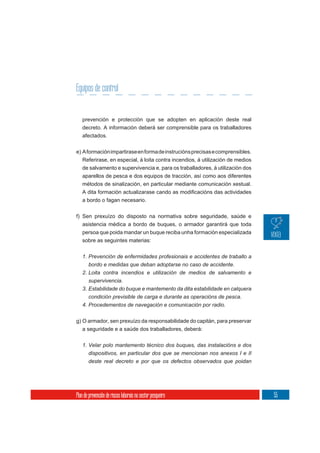 Equipos de control


   prevención e protección que se adopten en aplicación deste real
   decreto. A información deberá ser comprensible para os traballadores
   afectados.

e) A formación impartirase en forma de instrucións precisas e comprensibles.
   Referirase, en especial, á loita contra incendios, á utilización de medios
   de salvamento e supervivencia e, para os traballadores, á utilización dos
   aparellos de pesca e dos equipos de tracción, así como aos diferentes
   métodos de sinalización, en particular mediante comunicación xestual.


   a bordo o fagan necesario.

f) Sen prexuízo do disposto na normativa sobre seguridade, saúde e
   asistencia médica a bordo de buques, o armador garantirá que toda
   persoa que poida mandar un buque reciba unha formación especializada
   sobre as seguintes materias:


   1. Prevención de enfermidades profesionais e accidentes de traballo a
      bordo e medidas que deban adoptarse no caso de accidente.
   2. Loita contra incendios e utilización de medios de salvamento e
      supervivencia.
   3. Estabilidade do buque e mantemento da dita estabilidade en calquera
       condición previsible de carga e durante as operacións de pesca.
   4. Procedementos de navegación e comunicación por radio.

g) O armador, sen prexuízo da responsabilidade do capitán, para preservar
   a seguridade e a saúde dos traballadores, deberá:

   1. Velar polo mantemento técnico dos buques, das instalacións e dos
       dispositivos, en particular dos que se mencionan nos anexos I e II
       deste real decreto e por que os defectos observados que poidan




Plan de prevención de riscos laborais no sector pesqueiro                       55
 