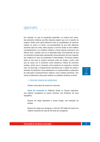 Equipos de control


por exemplo, en que os tripulantes dependen, na maioría dos casos,
das atencións médicas que lles dispensa alguén que non é experto na
materia. Existe unha obvia diferenza entre as posibilidades de atención
médica na costa e a bordo, coa peculiaridade de que esta diferenza
aumenta cada vez máis, talvez porque o nivel de saúde en terra mellora
constantemente e os coidados médicos a bordo apenas avanzaron nos
últimos anos, cuestión que se ve agravada polas circunstancias de que
os mariñeiros embarcados representan unha poboación de risco respecto
dos médicos en caso de accidentes e enfermidades. Os barcos adoitan
estar no mar días ou mesmo semanas antes de chegar a porto, polo


auxilios, senón que é necesaria unha asistencia de segunda e terceira
orde. Xa que logo, é singularmente importante que o estado de saúde e
benestar da tripulación sexa satisfactorio e é imprescindible a realización
de adecuados recoñecementos médicos como medida preventiva. Son
varios os elementos clave para mellorar os coidados sanitarios a bordo:


       1. TIPOS DE CAIXAS DE URXENCIAS


       Existen varios tipos de caixas de urxencias:


       Caixa de urxencias A. Deberán levala os buques seguintes,
que realicen navegación ou pesca marítima, sen limitación de zona



       Buques de carga dedicados a viaxes longas, sen limitación de
       paraxe.

       Buques de carga que naveguen a máis de 150 millas da costa e/ou
       realicen travesías de máis de 48 horas de navegación.




Plan de prevención de riscos laborais no sector pesqueiro                     57
 