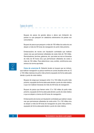 Equipos de control


          Buques de pesca de grande altura e altura sen limitación de
          paraxe ou que pesquen en caladoiros estranxeiros de países non
          comunitarios.

          Buques de pesca que pesquen a máis de 150 millas da costa e/ou se
          atopen a máis de 48 horas de navegación do porto máis próximo.

          Embarcacións de recreo con tripulación contratada que realicen
          viaxes nas que permanezan afastadas da costa máis de 150 millas.
          Remolcadores, lanchas, gabarras, etc. que saian ao mar en travesías
          de máis de 48 horas e/ou que permanezan afastados da costa a
          máis de 150 millas. Para determinar o seu contido, remitímonos aos
          anexos da norma apuntada.


          Caixa de urxencias B. Deberán levala os buques que se indican,
     que realicen navegación ou pesca marítima en zonas situadas entre as 12
     e 150 millas náuticas do porto máis próximo equipado de forma adecuada
     dende o punto de vista médico:


          Buques de carga que naveguen entre 12 e 150 millas do porto máis
          próximo, equipado de forma adecuada dende o punto de vista médico
          e que non realicen travesías de máis de 48 horas de navegación.


          Buques de pesca que faenan entre 12 e 150 millas do porto máis
          próximo, equipado de forma adecuada dende o punto de vista médico
          e que se atopen a menos de 48 horas de navegación.


          Embarcacións de recreo con tripulación contratada que realicen viaxes
          nas que permanezan afastadas da costa entre 12 e 150 millas e/ou
          se atopen a máis de 48 horas de navegación do porto máis próximo,
          equipado de forma adecuada dende o punto de vista médico.




58                                       Plan de prevención de riscos laborais no sector pesqueiro
 
