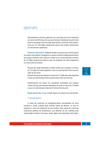 Equipos de control


       Remolcadores, lanchas, gabarras, etc. que saian ao mar en travesías
       de menos de 48 horas e/ou que permanezan afastados do porto máis
       próximo equipado de forma adecuada dende o punto de vista médico,
       entre as 12 e 150 millas. Igualmente, para o seu contido remitímonos



     Caixa de urxencias C. Deberán levala os buques que a continuación
se indican que realicen navegación ou pesca marítima integramente dentro
das augas interiores (rías, baías ou radas) ou en zonas situadas a menos
de 12 millas náuticas da costa ou que non dispoñan de máis instalacións
ca unha ponte de mando:

       Buques de carga dedicados a viaxes curtas que naveguen a menos
       de 12 millas da costa española e que non permanezan fóra de porto
       máis de 24 horas.
       Buques de pesca que faenan a menos de 12 millas da costa española
       e que non permanezan fóra do porto-base máis de 24 horas.

       Embarcacións de recreo con tripulación contratada que realicen
       viaxes nas que permanezan afastadas da costa a menos de 12 millas
       e que non permanezan máis de 24 horas fóra de porto.


       Botes salvavidas.


       2. Documentación


       A caixa de urxencias irá obrigatoriamente acompañada da Guía
sanitaria a bordo, editada polo Instituto Social da Mariña, na que se
explicará o modo de utilización do seu contido. Nas caixas de urxencias


responsable sanitario do buque cando algún dos tripulantes teña febre.




Plan de prevención de riscos laborais no sector pesqueiro                     59
 