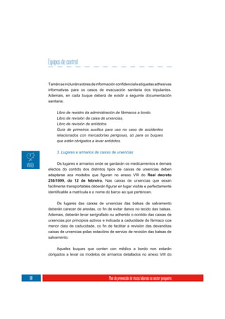 Equipos de control


     informativas para os casos de evacuación sanitaria dos tripulantes.
     Ademais, en cada buque deberá de existir a seguinte documentación
     sanitaria:

          Libro de rexistro da administración de fármacos a bordo.
          Libro de revisión da caixa de urxencias.
          Libro de revisión de antídotos.
          Guía de primeiros auxilios para uso no caso de accidentes
          relacionados con mercadorías perigosas, só para os buques
          que están obrigados a levar antídotos.


          3. Lugares e armarios de caixas de urxencias


          Os lugares e armarios onde se gardarán os medicamentos e demais
     efectos do contido dos distintos tipos de caixas de urxencias deben
                                                            Real decreto
     258/1999, do 12 de febreiro. Nas caixas de urxencias que sexan




          Os lugares das caixas de urxencias das balsas de salvamento


     Ademais, deberán levar serigrafado ou adherido o contido das caixas de
     urxencias por principios activos e indicada a caducidade do fármaco coa

     caixas de urxencias polas estacións de servizo de revisión das balsas de
     salvamento.

          Aqueles buques que conten con médico a bordo non estarán
     obrigados a levar os modelos de armarios detallados no anexo VIII do




60                                      Plan de prevención de riscos laborais no sector pesqueiro
 