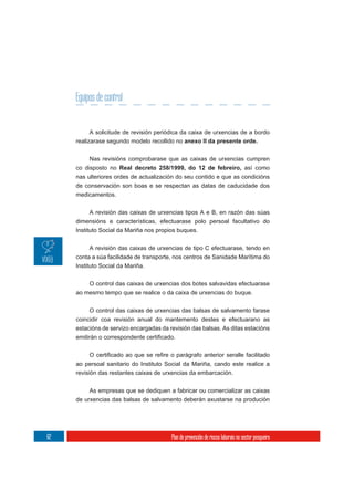 Equipos de control


          A solicitude de revisión periódica da caixa de urxencias de a bordo
     realizarase segundo modelo recollido no anexo II da presente orde.

          Nas revisións comprobarase que as caixas de urxencias cumpren
     co disposto no Real decreto 258/1999, do 12 de febreiro, así como
     nas ulteriores ordes de actualización do seu contido e que as condicións
     de conservación son boas e se respectan as datas de caducidade dos
     medicamentos.

          A revisión das caixas de urxencias tipos A e B, en razón das súas
     dimensións e características, efectuarase polo persoal facultativo do
     Instituto Social da Mariña nos propios buques.

           A revisión das caixas de urxencias de tipo C efectuarase, tendo en
     conta a súa facilidade de transporte, nos centros de Sanidade Marítima do
     Instituto Social da Mariña.


         O control das caixas de urxencias dos botes salvavidas efectuarase
     ao mesmo tempo que se realice o da caixa de urxencias do buque.

          O control das caixas de urxencias das balsas de salvamento farase
     coincidir coa revisión anual do mantemento destes e efectuarano as
     estacións de servizo encargadas da revisión das balsas. As ditas estacións




     ao persoal sanitario do Instituto Social da Mariña, cando este realice a
     revisión das restantes caixas de urxencias da embarcación.

          As empresas que se dediquen a fabricar ou comercializar as caixas
     de urxencias das balsas de salvamento deberán axustarse na produción




62                                       Plan de prevención de riscos laborais no sector pesqueiro
 