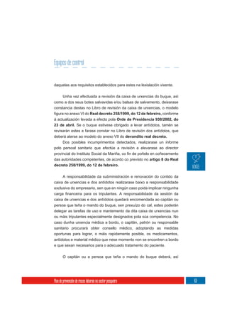 Equipos de control


daquelas aos requisitos establecidos para estes na lexislación vixente.

       Unha vez efectuada a revisión da caixa de urxencias do buque, así
como a dos seus botes salvavidas e/ou balsas de salvamento, deixarase
constancia destas no Libro de revisión da caixa de urxencias, o modelo
                     Real decreto 258/1999, do 12 de febreiro, conforme
á actualización levada a efecto pola Orde de Presidencia 930/2002, do
23 de abril. Se o buque estivese obrigado a levar antídotos, tamén se
revisarán estes e farase constar no Libro de revisión dos antídotos, que
deberá aterse ao modelo do anexo VII do devandito real decreto.
     Dos posibles incumprimentos detectados, realizarase un informe
polo persoal sanitario que efectúe a revisión e elevarase ao director

das autoridades competentes, de acordo co previsto no artigo 8 do Real
decreto 258/1999, do 12 de febreiro.

       A responsabilidade da subministración e renovación do contido da
caixa de urxencias e dos antídotos realizarase baixo a responsabilidade
exclusiva do empresario, sen que en ningún caso poida implicar ningunha

caixa de urxencias e dos antídotos quedará encomendada ao capitán ou
persoa que teña o mando do buque, sen prexuízo do cal, estes poderán
delegar as tarefas de uso e mantemento da dita caixa de urxencias nun
ou máis tripulantes especialmente designados pola súa competencia. No
caso dunha urxencia médica a bordo, o capitán, patrón ou responsable
sanitario procurará obter consello médico, adoptando as medidas
oportunas para lograr, o máis rapidamente posible, os medicamentos,
antídotos e material médico que nese momento non se encontren a bordo
e que sexan necesarios para o adecuado tratamento do paciente.

       O capitán ou a persoa que teña o mando do buque deberá, así




Plan de prevención de riscos laborais no sector pesqueiro                  63
 